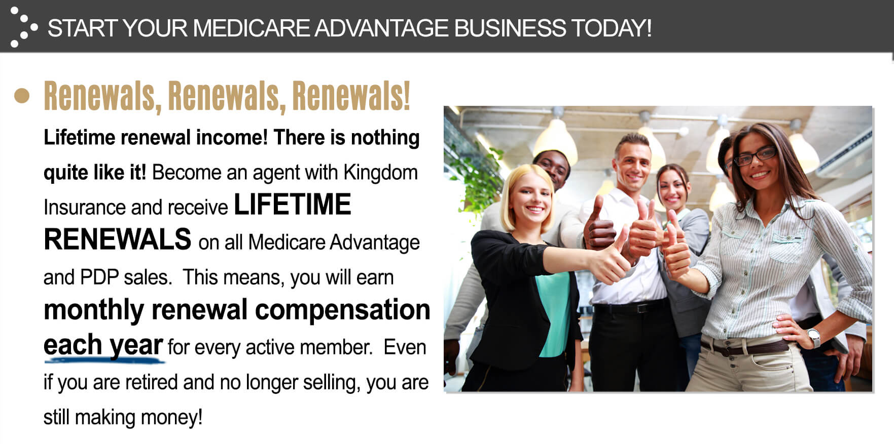 Renewals, Renewals, Renewals! Lifetime renewal income! There is nothing quite like it! Become an agent with Kingdom Insurance and receive lifetime renewals on all Medicare advantage and PDP sales. This means, you will earn monthly renewal compensation each year for every active member. Even if you are retired and no longer selling, you are still making money!