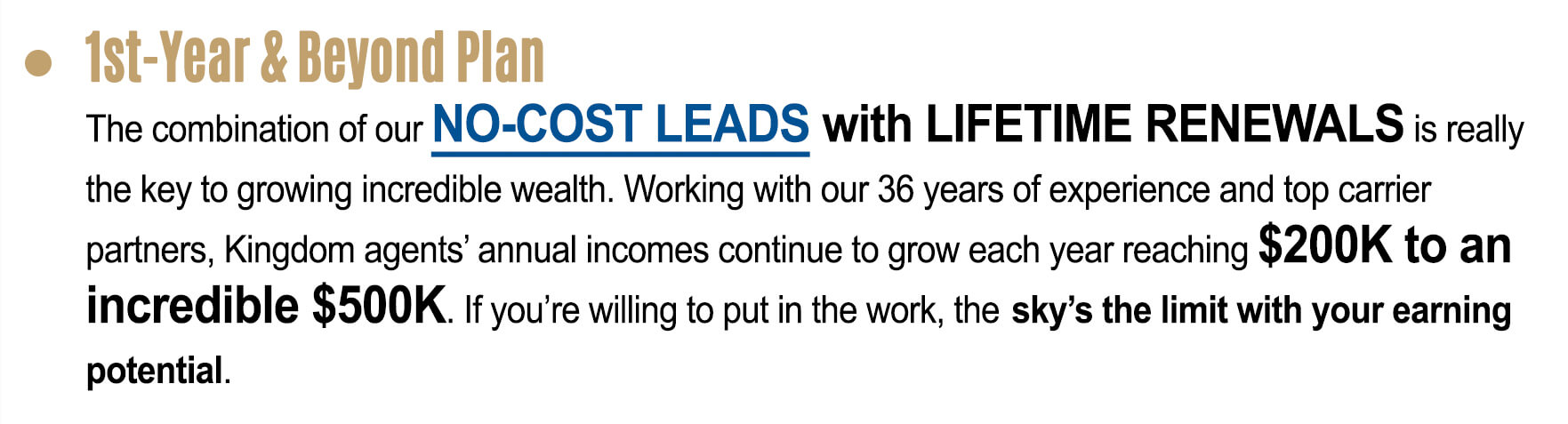 1st â€“ Year & Beyond Plan: The combination of our no- cost lead with lifetime renewals is really the key to growing incredible wealth. Working with out 36 years of experience and top carrier partners, Kingdom agents’ annual incomes continue to grow each year reaching $200,000 to an incredible $500,000. If you’re willing to put in work, the sky’s the limit with your earning potential.