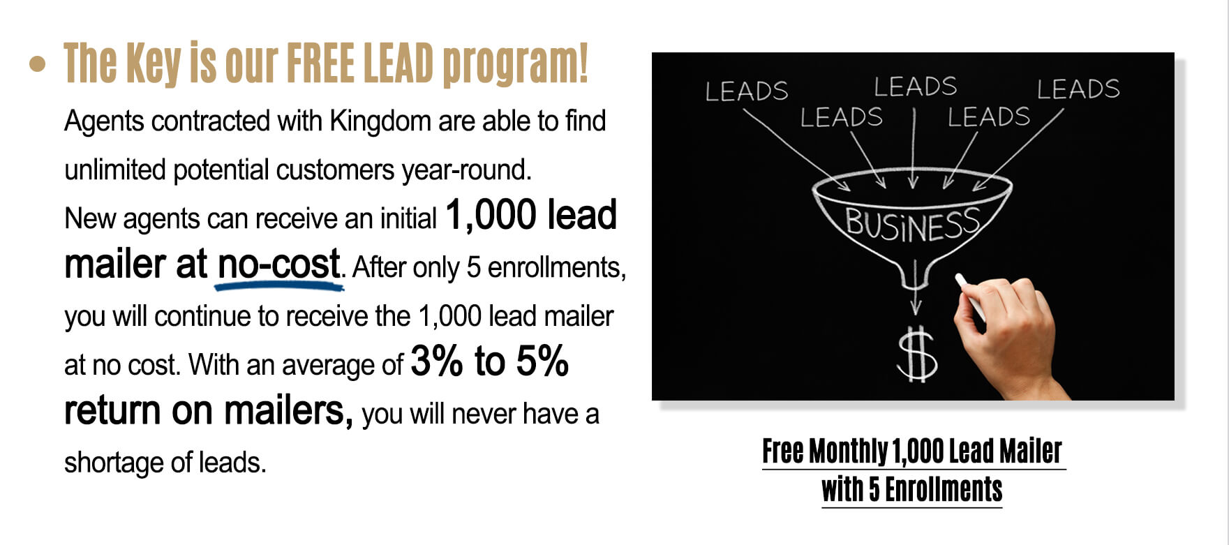 The key is our FREE LEAD program! Agents contracted with Kingdom are able to find unlimited potential customers year-round. New agents can receive an initial 1,000 lead mailer at no-cost. With an average of 3% to 5% return on mailers, you will never have a shortage of leads.