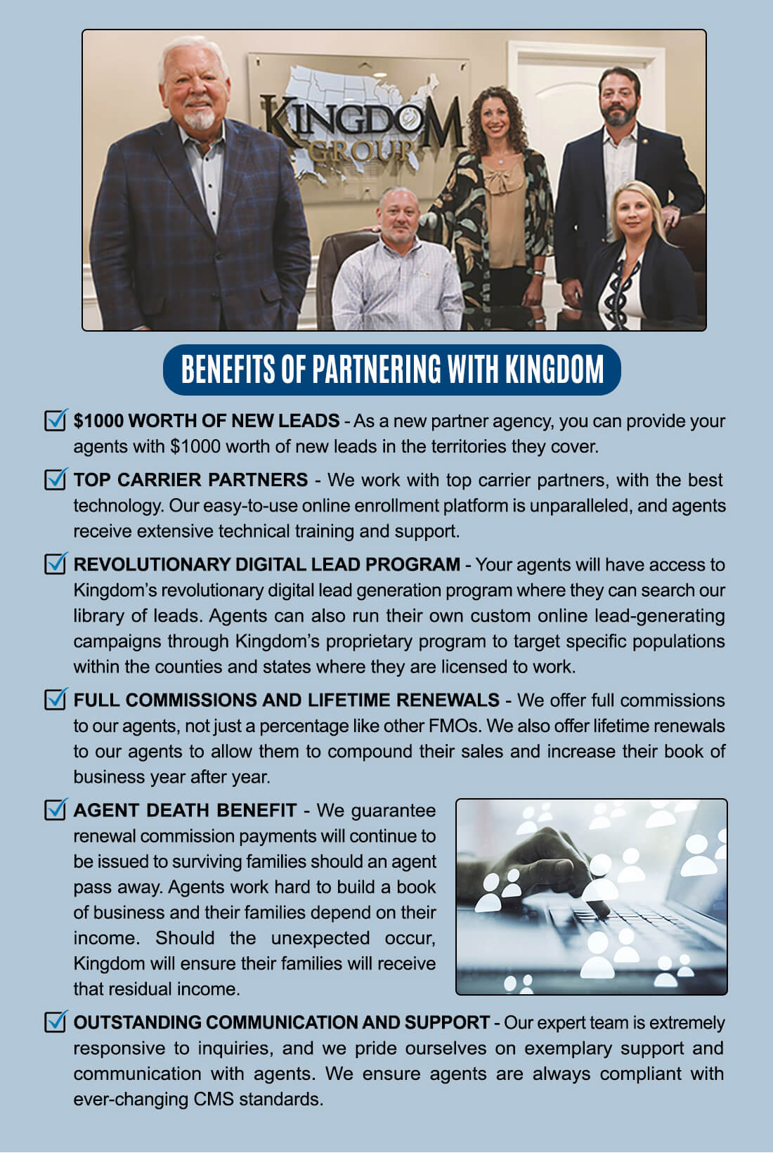 BENEFITS OF PARTNERING WITH KINGDOM ■ $1000 WORTH OF NEW LEADS -As a new partner agency, you can provide your agents with $1000 worth of new leads in the territories they cover. El TOP CARRIER PARTNERS - We work with top carrier partners, with the best technology. Our easy-to-use online enrollment platform is unparalleled, and agents receive extensive technical training and support. El REVOLUTIONARY DIGITAL LEAD PROGRAM - Your agents will have access to Kingdom's revolutionary digital lead generation program where they can search our library of leads. Agents can also run their own custom online lead-generating campaigns through Kingdom's proprietary program to target specific populations within the counties and states where they are licensed to work. M FULL COMMISSIONS AND LIFETIME RENEWALS - We offer full commissions to our agents, not just a percentage like other FM0s. We also offer lifetime renewals to our agents to allow them to compound their sales and increase their book of business year after year. ■ AGENT DEATH BENEFIT - We guarantee renewal commission payments will continue to be issued to surviving families should an agent pass away. Agents work hard to build a book of business and their families depend on their income. Should the unexpected occur, Kingdom will ensure their families will receive that residual income. ■ OUTSTANDING COMMUNICATION AND SUPPORT - Our expert team is extremely responsive to inquiries, and we pride ourselves on exemplary support and communication with agents. We ensure agents are always compliant with ever-changing CMS standards. 