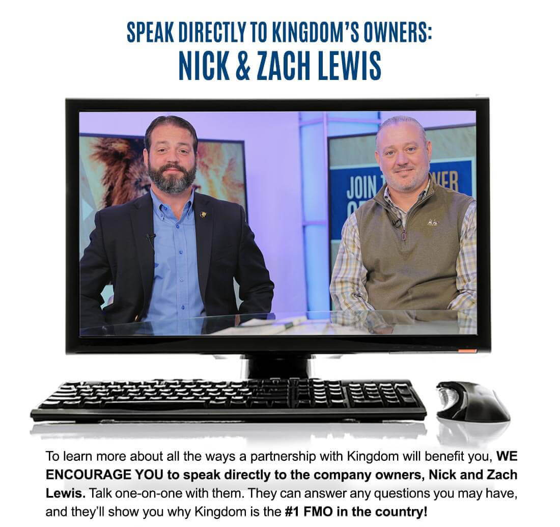 SPEAK DIRECTLY TO KINGDOM'S OWNERS: NICK & ZACH LEWIS To learn more about all the ways a partnership with Kingdom will benefit you, WE ENCOURAGE YOU to speak directly to the company owners, Nick and Zach Lewis. Talk one-on-one with them. They can answer any questions you may have, and they'll show you why Kingdom is the #1 FMO in the country! CLICK HERE TO SEND A MESSAGE DIRECTLY TO KINGDOM'S OWNERS!