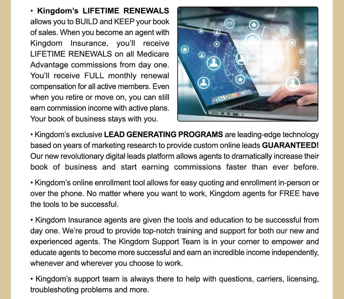 • Kingdom's LIFETIME RENEWALS allows you to BUILD and KEEP your book of sales. When you become an agent with Kingdom Insurance, you'll receive LIFETIME RENEWALS on all Medicare Advantage commissions from day one. You'll receive FULL monthly renewal compensation for all active members. Even when you retire or move on, you can still earn commission income with active plans. Your book of business stays with you. • Kingdom's exclusive LEAD GENERATING PROGRAMS are leading-edge technology based on years of marketing research to provide custom online leads GUARANTEED! Our new revolutionary digital leads platform allows agents to dramatically increase their book of business and start earning commissions faster than ever before. • Kingdom's online enrollment tool allows for easy quoting and enrollment in-person or over the phone. No matter where you want to work, Kingdom agents for FREE have the tools to be successful. • Kingdom Insurance agents are given the tools and education to be successful from day one. We're proud to provide top-notch training and support for both our new and experienced agents. The Kingdom Support Team is in your corner to empower and educate agents to become more successful and earn an incredible income independently, whenever and wherever you choose to work. • Kingdom's support team is always there to help with questions, carriers, licensing, troubleshoting problems and more. 