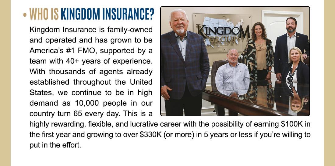 • WHO IS KINGDOM INSURANCE? Kingdom Insurance is family-owned and operated and has grown to be America's #1 FMO, supported by a team with 40+ years of experience. With thousands of agents already established throughout the United States, we continue to be in high demand as 10,000 people in our country turn 65 every day. This is a highly rewarding, flexible, and lucrative career with the possibility of earning $100K in the first year and growing to over $330K (or more) in 5 years or less if you're willing to put in the effort. 