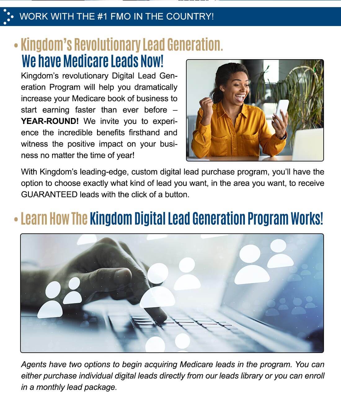 WORK WITH THE #1 FMO IN THE COUNTRY! â€¢ Kingdom's Revolutionary Lead Generation. We have Medicare Leads Now! Kingdom's revolutionary Digital Lead Generation Program will help you dramatically increase your Medicare book of business to start earning faster than ever before â€” YEAR-ROUND! We invite you to experience the incredible benefits firsthand and witness the positive impact on your business no matter the time of year! With Kingdom's leading-edge, custom digital lead purchase program, you'll have the option to choose exactly what kind of lead you want, in the area you want, to receive GUARANTEED leads with the click of a button. â€¢ Learn How The Kingdom Digital lead Generation Program Works! Agents have two options to begin acquiring Medicare leads in the program. You can either purchase individual digital leads directly from our leads library or you can enroll in a monthly lead package.