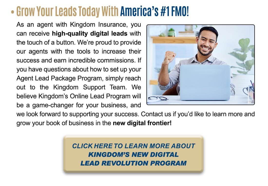 Grow Your Leads Today With America's #1 FMO! As an agent with Kingdom Insurance, you can receive high-quality digital leads with the touch of a button. We're proud to provide our agents with the tools to increase their success and earn incredible commissions. If you have questions about how to set up your Agent Lead Package Program, simply reach out to the Kingdom Support Team. We believe Kingdom's Online Lead Program will be a game-changer for your business, and we look forward to supporting your success. Contact us if you'd like to learn more and grow your book of business in the new digital frontier! CLICK HERE TO LEARN MORE ABOUT KINGDOM'S NEW DIGITAL LEAD REVOLUTION PROGRAM