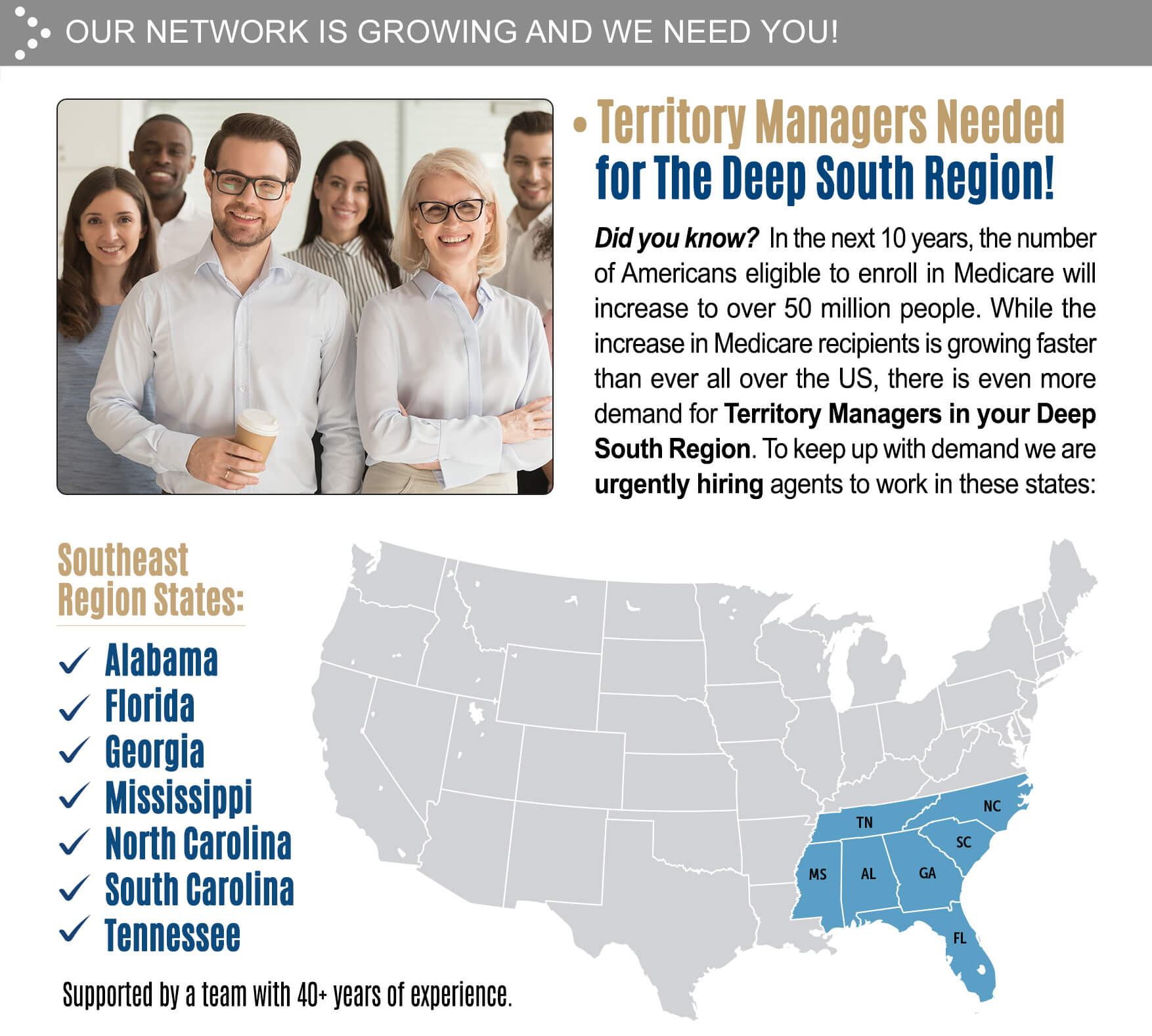 OUR NETWORK IS GROWING AND WE NEED YOU! • Territory Managers Needed for The Deep South Region! Did you know? In the next 10 years, the number of Americans eligible to enroll in Medicare will increase to over 50 million people. While the increase in Medicare recipients is growing faster than ever all over the US, there is even more demand for Territory Managers in your Deep South Region. To keep up with demand we are urgently hiring agents to work in these states: ✓ Alabama,  ✓ Florida, ✓ Georgia, ✓ Mississippi ✓ North Carolina ✓ South Carolina ✓ Tennessee. Supported by a team with 40+ years of experience. 