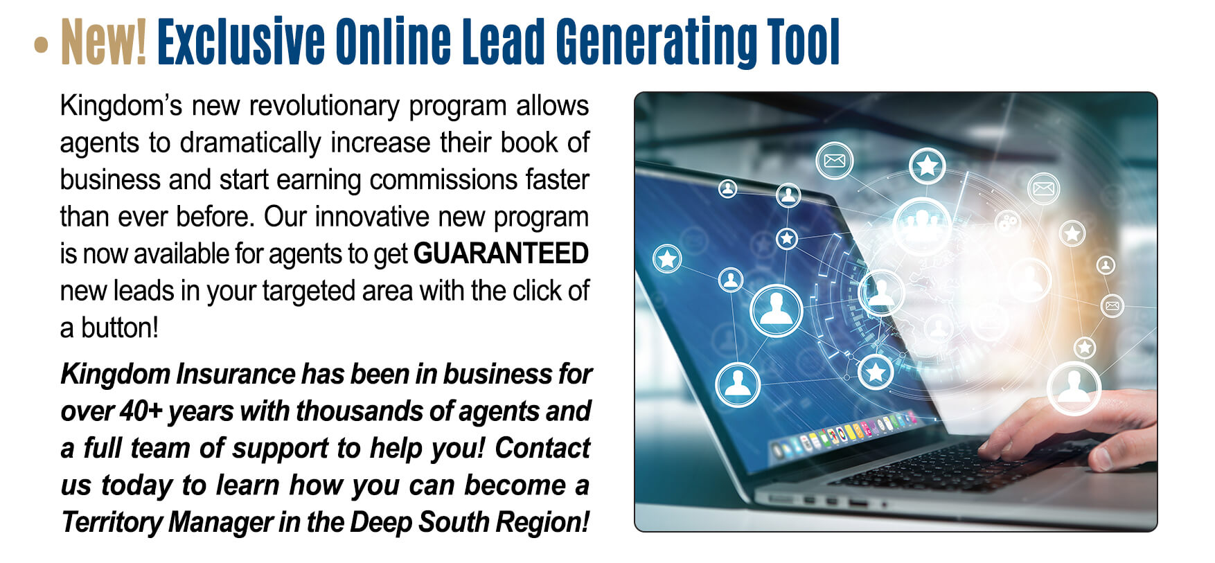 New! Exclusive Online Lead Generating Tool: Kingdom's new revolutionary program allows agents to dramatically increase their book of business and start earning commissions faster than ever before. Our innovative new program is now available for agents to get GUARANTEED new leads in your targeted area with the click of a button! Kingdom Insurance has been in business for over 40+ years with thousands of agents and a full team of support to help you! Contact us today to learn how you can become a Territory Manager in the Deep South Region! 