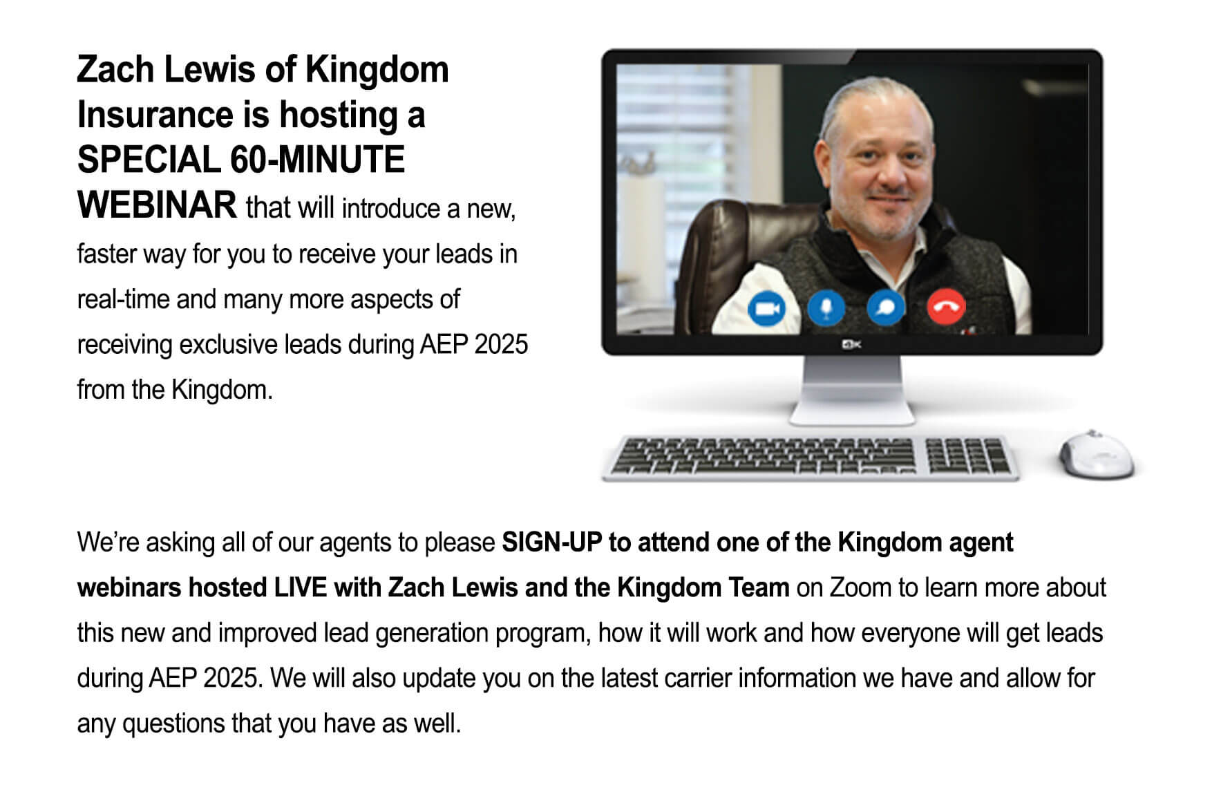 Zach Lewis of Kingdom Insurance is hosting a
SPECIAL 60-MINUTE WEBINAR that will introduce a new, faster way for you to receive your leads in real-time and many more aspects of receiving exclusive leads during AEP 2025 from the Kingdom. We're asking all of our agents to please SIGN-UP to attend one of the Kingdom agent webinars hosted LIVE with Zach Lewis and the Kingdom Team on Zoom to learn more about this new and improved lead generation program, how it will work and how everyone will get leads during AEP 2025. We will also update you on the latest carrier information we have and allow for any questions that you have as well.